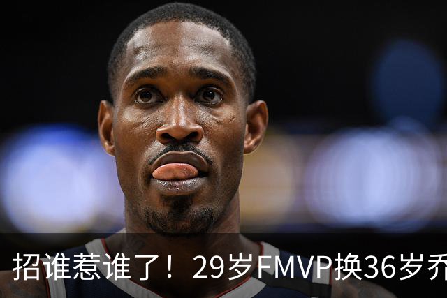 招谁惹谁了！29岁FMVP换36岁乔治 绿军为啥铁了心要送走布朗？